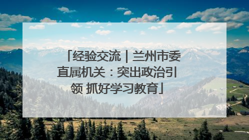 经验交流｜兰州市委直属机关：突出政治引领 抓好学习教育