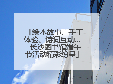 绘本故事、手工体验、诗词互动……长沙图书馆端午节活动精彩纷呈