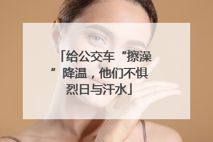给公交车“擦澡”降温，他们不惧烈日与汗水