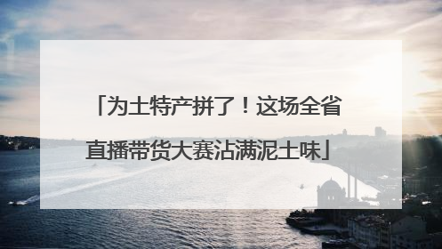 为土特产拼了！这场全省直播带货大赛沾满泥土味