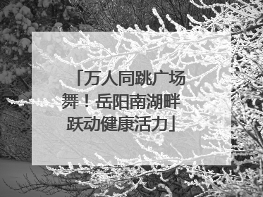 万人同跳广场舞！岳阳南湖畔跃动健康活力