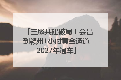三级共建破局！会昌到赣州1小时黄金通道2027年通车