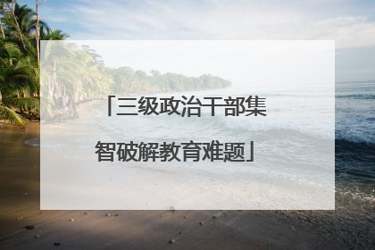 三级政治干部集智破解教育难题
