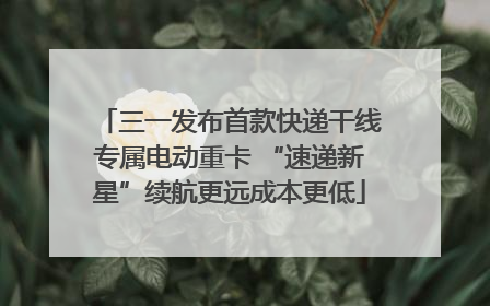 三一发布首款快递干线专属电动重卡 “速递新星”续航更远成本更低