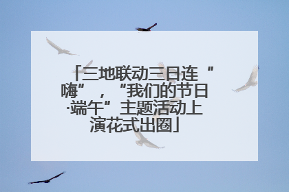 三地联动三日连“嗨”，“我们的节日·端午”主题活动上演花式出圈