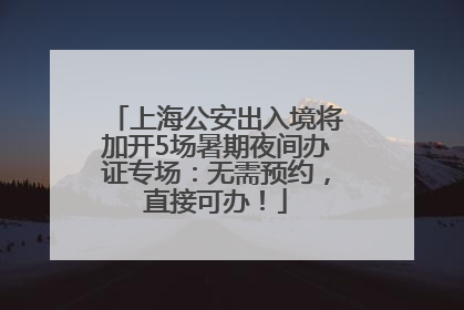 上海公安出入境将加开5场暑期夜间办证专场：无需预约，直接可办！