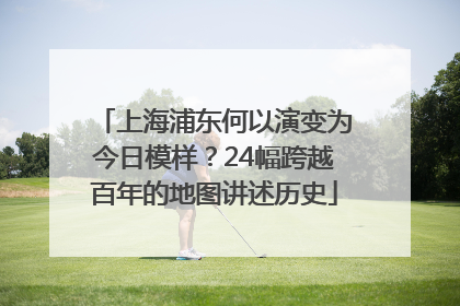 上海浦东何以演变为今日模样？24幅跨越百年的地图讲述历史