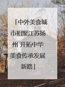 中外美食城市相聚江苏扬州 开拓中华美食传承发展新路