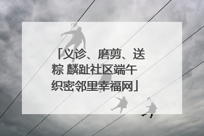 义诊、磨剪、送粽 麟趾社区端午织密邻里幸福网