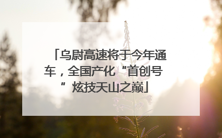 乌尉高速将于今年通车，全国产化“首创号”炫技天山之巅
