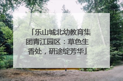 乐山城北幼教育集团青江园区：草色生香处，研途绽芳华