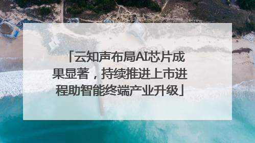 云知声布局AI芯片成果显著，持续推进上市进程助智能终端产业升级