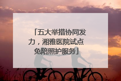 五大举措协同发力，湘雅医院试点免陪照护服务