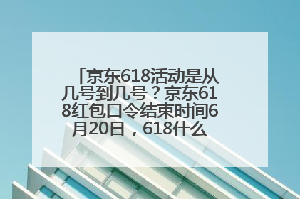 京东618活动是从几号到几号？京东618红包口令结束时间6月20日，618什么时候买最便宜