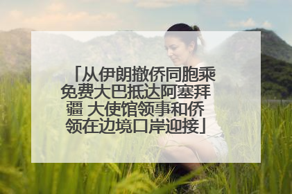从伊朗撤侨同胞乘免费大巴抵达阿塞拜疆 大使馆领事和侨领在边境口岸迎接