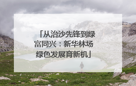 从治沙先锋到绿富同兴：新华林场绿色发展育新机