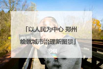 以人民为中心 郑州绘就城市治理新图景