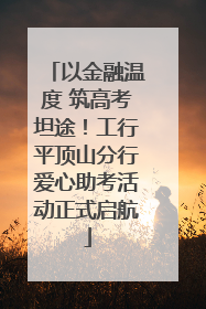 以金融温度 筑高考坦途！工行平顶山分行爱心助考活动正式启航