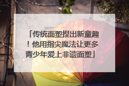 传统面塑捏出新童趣！他用指尖魔法让更多青少年爱上非遗面塑