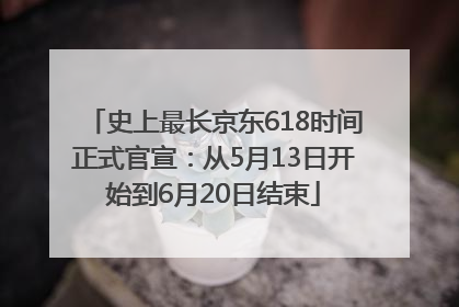 史上最长京东618时间正式官宣：从5月13日开始到6月20日结束