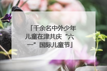 千余名中外少年儿童在津共庆“六一”国际儿童节