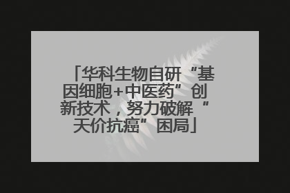 华科生物自研“基因细胞+中医药”创新技术，努力破解“天价抗癌”困局