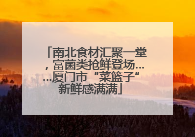 南北食材汇聚一堂，富菌类抢鲜登场……厦门市“菜篮子”新鲜感满满