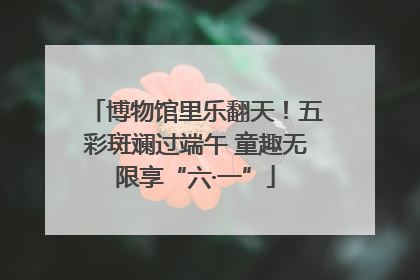 博物馆里乐翻天！五彩斑斓过端午 童趣无限享“六·一”