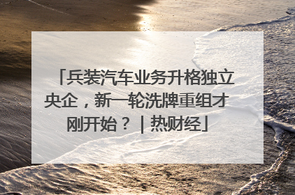 兵装汽车业务升格独立央企，新一轮洗牌重组才刚开始？｜热财经