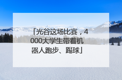 光谷这场比赛，4000大学生带着机器人跑步、踢球