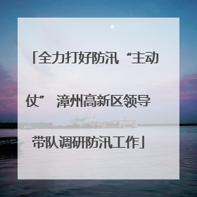 全力打好防汛“主动仗” 漳州高新区领导带队调研防汛工作