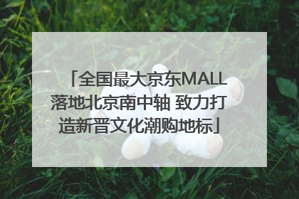 全国最大京东MALL落地北京南中轴 致力打造新晋文化潮购地标