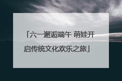 六一邂逅端午 萌娃开启传统文化欢乐之旅