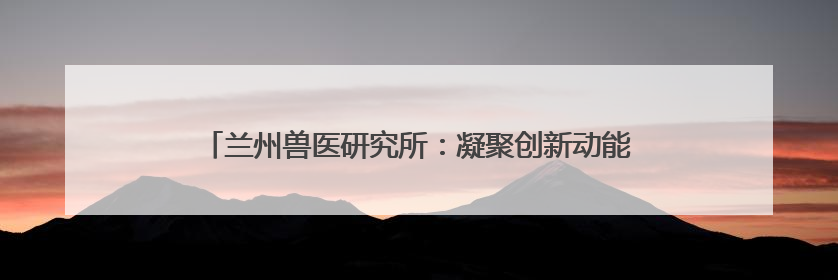 兰州兽医研究所：凝聚创新动能 擎起畜牧业科技发展新标杆