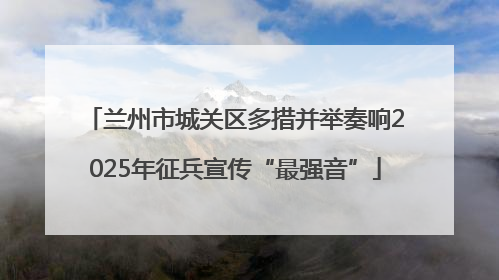 兰州市城关区多措并举奏响2025年征兵宣传“最强音”