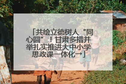 共绘立德树人“同心圆”！甘肃多措并举扎实推进大中小学思政课一体化→