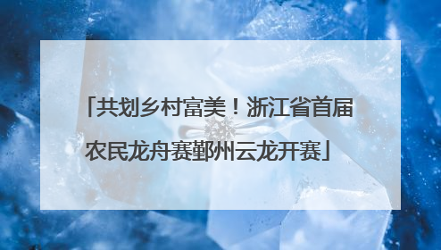 共划乡村富美！浙江省首届农民龙舟赛鄞州云龙开赛