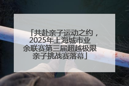 共赴亲子运动之约，2025年上海城市业余联赛第三届超越极限亲子挑战赛落幕