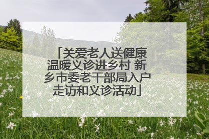 关爱老人送健康 温暖义诊进乡村 新乡市委老干部局入户走访和义诊活动