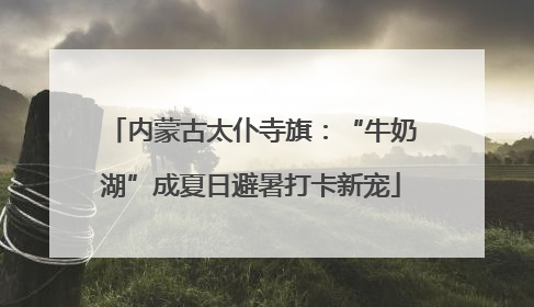 内蒙古太仆寺旗：“牛奶湖”成夏日避暑打卡新宠