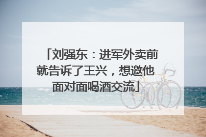 刘强东：进军外卖前就告诉了王兴，想邀他面对面喝酒交流