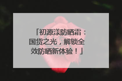 初源漾防晒霜：国货之光，解锁全效防晒新体验！