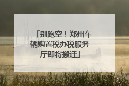 别跑空！郑州车辆购置税办税服务厅即将搬迁
