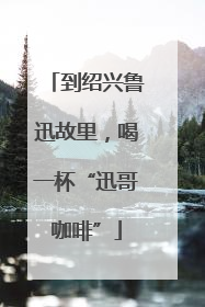 到绍兴鲁迅故里，喝一杯“迅哥咖啡”
