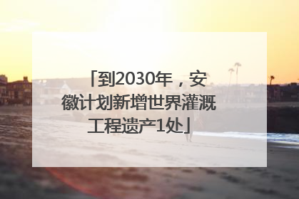 到2030年，安徽计划新增世界灌溉工程遗产1处