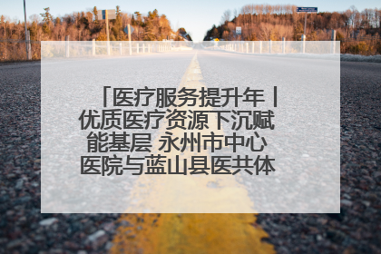 医疗服务提升年丨优质医疗资源下沉赋能基层 永州市中心医院与蓝山县医共体总院共筑健康屏障