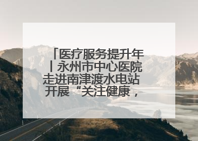 医疗服务提升年丨永州市中心医院走进南津渡水电站开展“关注健康，远离疾病”主题健康促进活动
