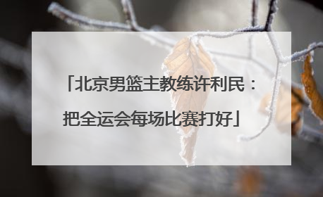 北京男篮主教练许利民：把全运会每场比赛打好
