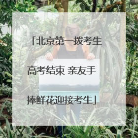 北京第一拨考生高考结束 亲友手捧鲜花迎接考生