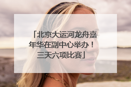北京大运河龙舟嘉年华在副中心举办！三天六项比赛